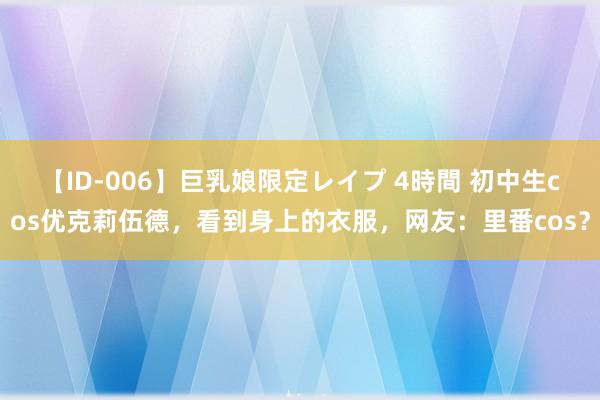 【ID-006】巨乳娘限定レイプ 4時間 初中生cos优克莉伍德，看到身上的衣服，网友：里番cos？