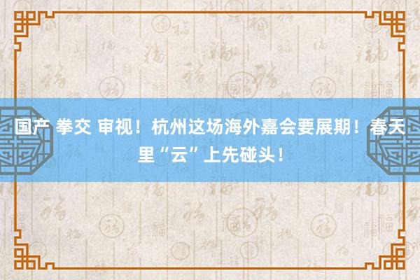 国产 拳交 审视！杭州这场海外嘉会要展期！春天里“云”上先碰头！