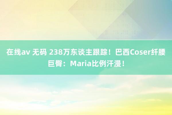 在线av 无码 238万东谈主跟踪！巴西Coser纤腰巨臀：Maria比例汗漫！