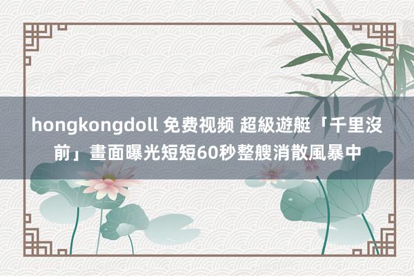 hongkongdoll 免费视频 超級遊艇「千里沒前」畫面曝光　短短60秒整艘消散風暴中