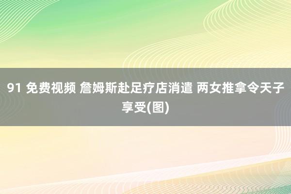 91 免费视频 詹姆斯赴足疗店消遣 两女推拿令天子享受(图)