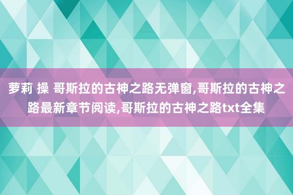 萝莉 操 哥斯拉的古神之路无弹窗,哥斯拉的古神之路最新章节阅读,哥斯拉的古神之路txt全集