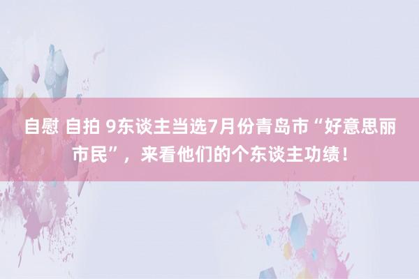 自慰 自拍 9东谈主当选7月份青岛市“好意思丽市民”，来看他们的个东谈主功绩！