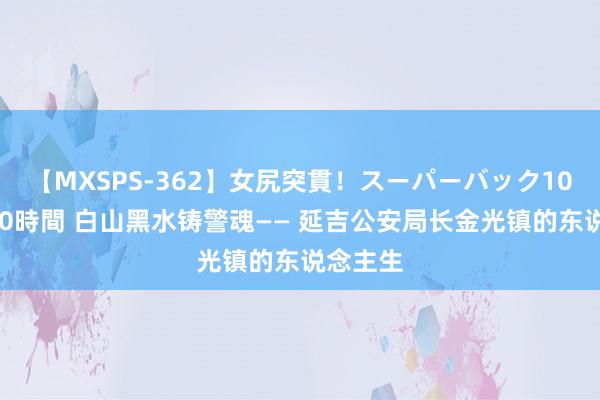 【MXSPS-362】女尻突貫！スーパーバック100本番10時間 白山黑水铸警魂—— 延吉公安局长金