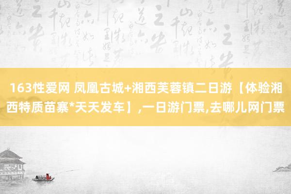 163性爱网 凤凰古城+湘西芙蓉镇二日游【体验湘西特质苗寨*天天发车】,一日游门票,去哪儿网门票