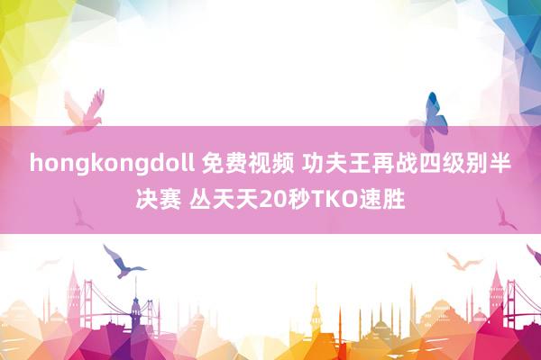 hongkongdoll 免费视频 功夫王再战四级别半决赛 丛天天20秒TKO速胜