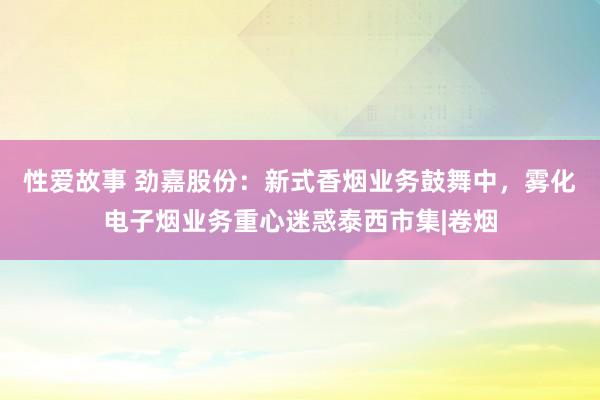 性爱故事 劲嘉股份：新式香烟业务鼓舞中，雾化电子烟业务重心迷惑泰西市集|卷烟