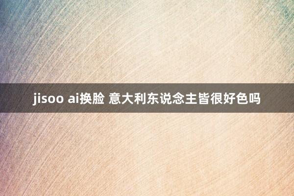 jisoo ai换脸 意大利东说念主皆很好色吗