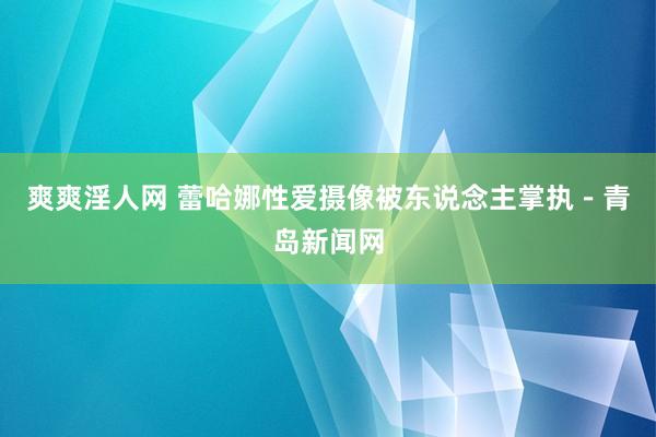 爽爽淫人网 蕾哈娜性爱摄像被东说念主掌执－青岛新闻网