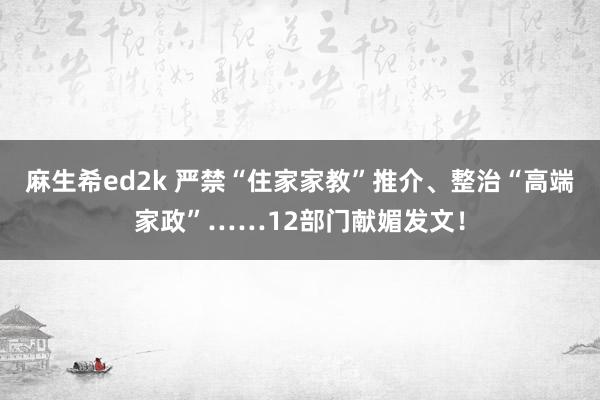 麻生希ed2k 严禁“住家家教”推介、整治“高端家政”……12部门献媚发文！