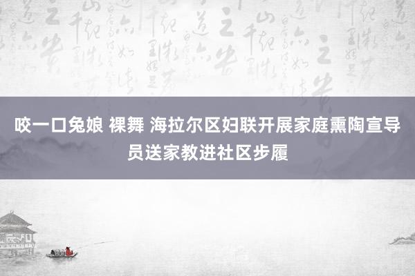 咬一口兔娘 裸舞 海拉尔区妇联开展家庭熏陶宣导员送家教进社区步履