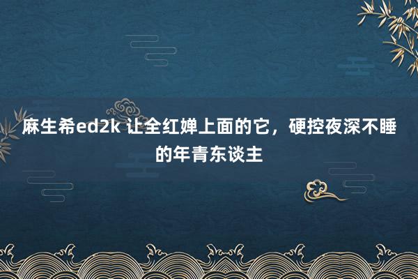 麻生希ed2k 让全红婵上面的它，硬控夜深不睡的年青东谈主