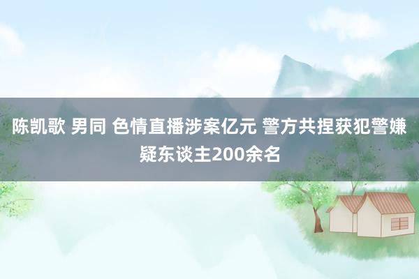 陈凯歌 男同 色情直播涉案亿元 警方共捏获犯警嫌疑东谈主200余名