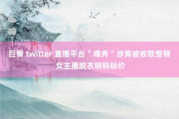 巨臀 twitter 直播平台＂嘿秀＂涉黄被收歇整顿 女主播脱衣明码标价