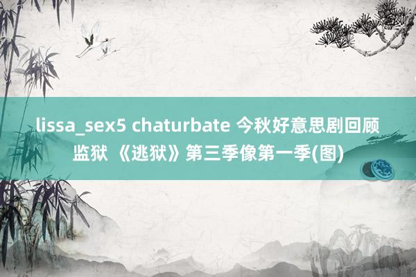 lissa_sex5 chaturbate 今秋好意思剧回顾监狱 《逃狱》第三季像第一季(图)