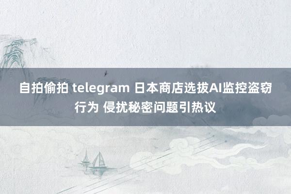 自拍偷拍 telegram 日本商店选拔AI监控盗窃行为 侵扰秘密问题引热议