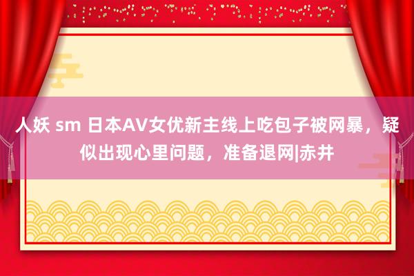 人妖 sm 日本AV女优新主线上吃包子被网暴，疑似出现心里问题，准备退网|赤井