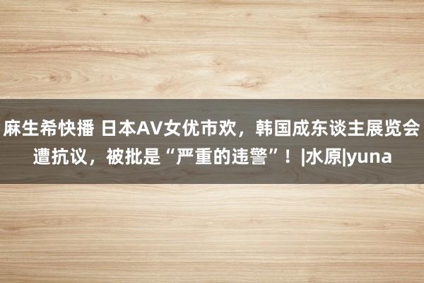 麻生希快播 日本AV女优市欢，韩国成东谈主展览会遭抗议，被批是“严重的违警”！|水原|yuna