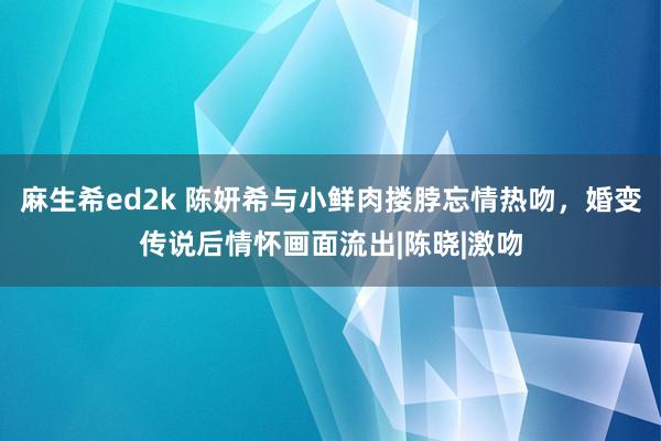 麻生希ed2k 陈妍希与小鲜肉搂脖忘情热吻，婚变传说后情怀画面流出|陈晓|激吻