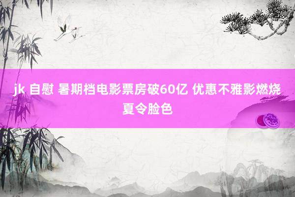 jk 自慰 暑期档电影票房破60亿 优惠不雅影燃烧夏令脸色