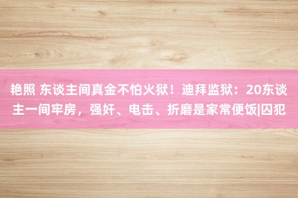 艳照 东谈主间真金不怕火狱！迪拜监狱：20东谈主一间牢房，强奸、电击、折磨是家常便饭|囚犯