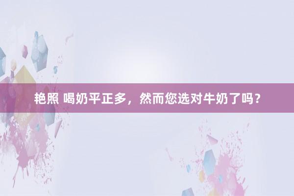 艳照 喝奶平正多，然而您选对牛奶了吗？