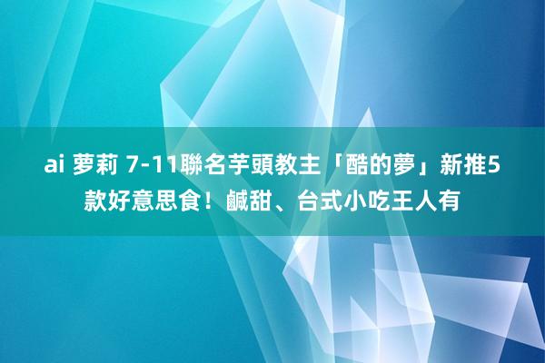 ai 萝莉 7-11聯名芋頭教主「酷的夢」新推5款好意思食！鹹甜、台式小吃王人有