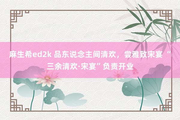 麻生希ed2k 品东说念主间清欢，尝雅致宋宴 “三余清欢·宋宴”负责开业