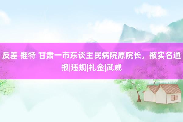 反差 推特 甘肃一市东谈主民病院原院长，被实名通报|违规|礼金|武威