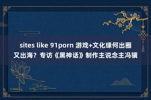 sites like 91porn 游戏+文化缘何出圈又出海？专访《黑神话》制作主说念主冯骥