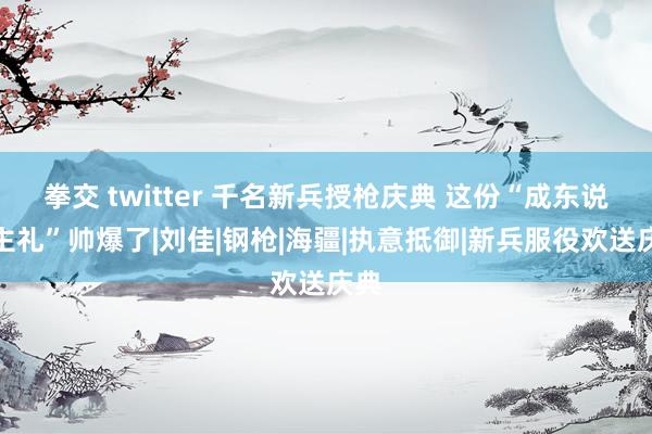 拳交 twitter 千名新兵授枪庆典 这份“成东说念主礼”帅爆了|刘佳|钢枪|海疆|执意抵御|新兵