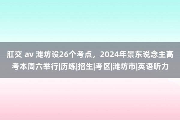 肛交 av 潍坊设26个考点，2024年景东说念主高考本周六举行|历练|招生|考区|潍坊市|英语听力