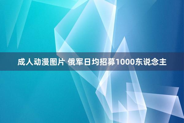 成人动漫图片 俄军日均招募1000东说念主