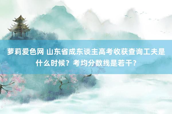 萝莉爱色网 山东省成东谈主高考收获查询工夫是什么时候？考均分数线是若干？