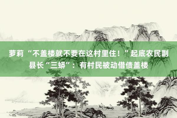 萝莉 “不盖楼就不要在这村里住！”起底农民副县长“三蟒”：有村民被动借债盖楼