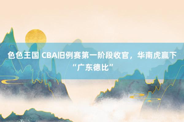 色色王国 CBA旧例赛第一阶段收官，华南虎赢下“广东德比”