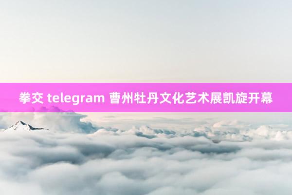 拳交 telegram 曹州牡丹文化艺术展凯旋开幕