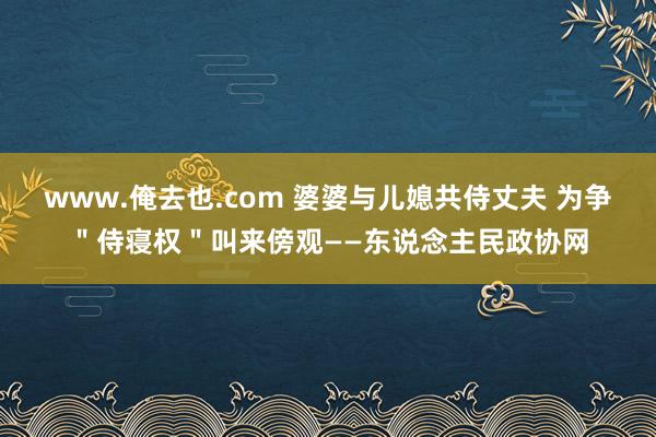 www.俺去也.com 婆婆与儿媳共侍丈夫 为争＂侍寝权＂叫来傍观——东说念主民政协网