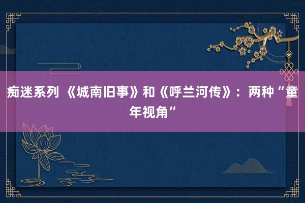 痴迷系列 《城南旧事》和《呼兰河传》：两种“童年视角”