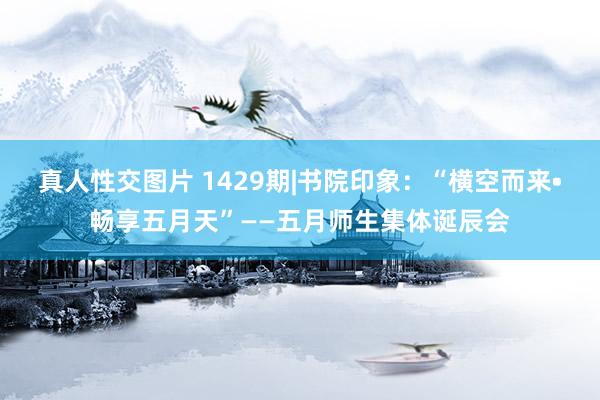 真人性交图片 1429期|书院印象：“横空而来•畅享五月天”——五月师生集体诞辰会