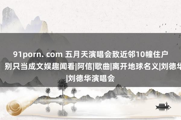 91porn. com 五月天演唱会致近邻10幢住户楼摇晃，别只当成文娱趣闻看|阿信|歌曲|离开地球