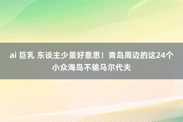 ai 巨乳 东谈主少景好意思！青岛周边的这24个小众海岛不输马尔代夫