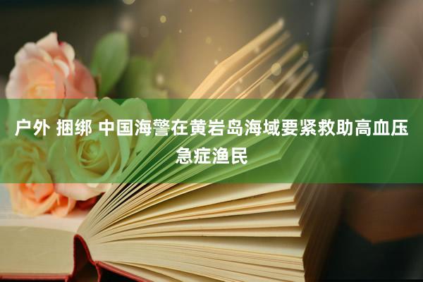 户外 捆绑 中国海警在黄岩岛海域要紧救助高血压急症渔民