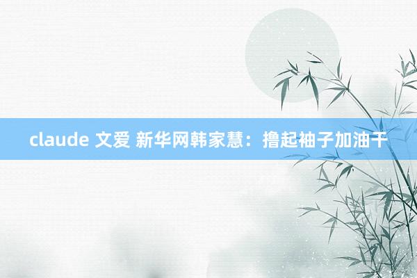 claude 文爱 新华网韩家慧：撸起袖子加油干