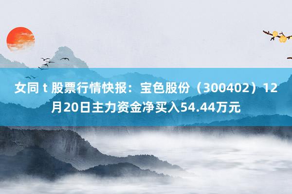 女同 t 股票行情快报：宝色股份（300402）12月20日主力资金净买入54.44万元