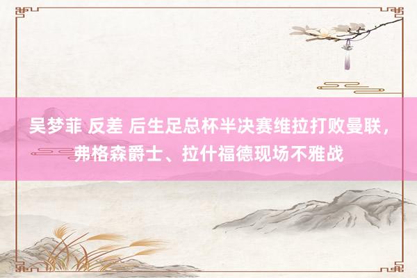吴梦菲 反差 后生足总杯半决赛维拉打败曼联，弗格森爵士、拉什福德现场不雅战