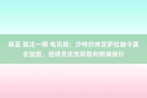 麻豆 孤注一掷 电讯报：沙特仍肯定萨拉赫今夏会加盟，但球员优先听取利物浦报价